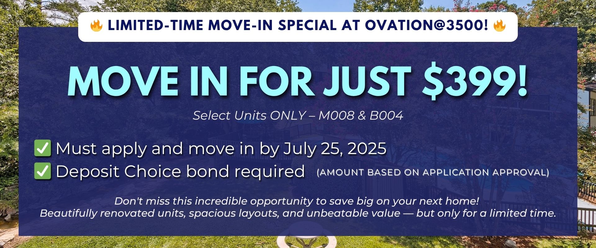 Limited-Time Move-In Special at Ovation@3500! Move in for just $399! Select Units ONLY – M008 & B004. Must apply and move in by July 25, 2025. Deposit Choice bond required (amount based on application approval) Don't miss this incredible opportunity to sa
